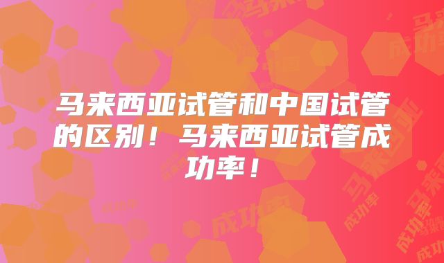马来西亚试管和中国试管的区别！马来西亚试管成功率！