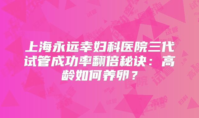 上海永远幸妇科医院三代试管成功率翻倍秘诀:高龄如何养卵?