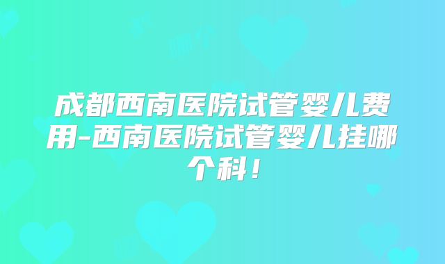 成都西南医院试管婴儿费用-西南医院试管婴儿挂哪个科！