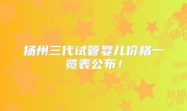 扬州三代试管婴儿价格一览表公布！
