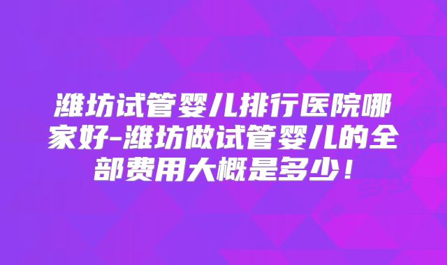 潍坊试管婴儿排行医院哪家好-潍坊做试管婴儿的全部费用大概是多少!
