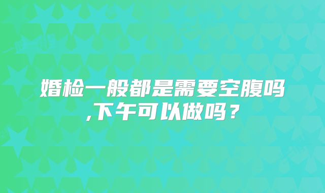 婚检一般都是需要空腹吗,下午可以做吗?