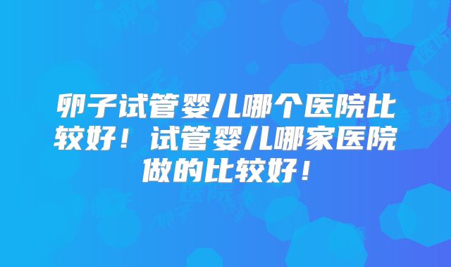 卵子试管婴儿哪个医院比较好!试管婴儿哪家医院做的比较好!