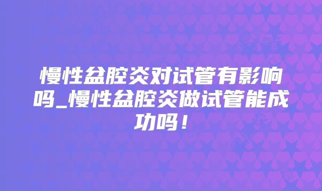 慢性盆腔炎对试管有影响吗_慢性盆腔炎做试管能成功吗!