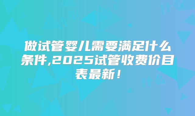 做试管婴儿需要满足什么条件,2025试管收费价目表最新!