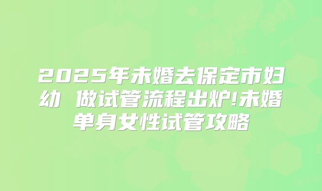 2025年未婚去保定市妇幼 做试管流程出炉!未婚单身女性试管攻略