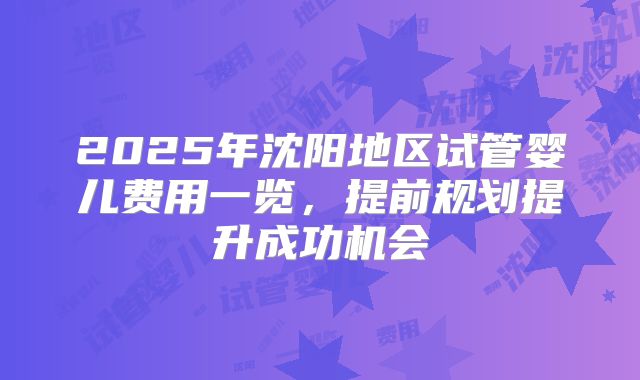 2025年沈阳地区试管婴儿费用一览，提前规划提升成功机会