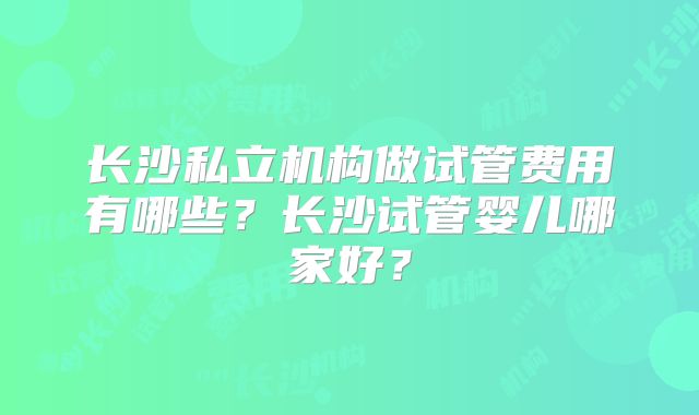 长沙私立机构做试管费用有哪些？长沙试管婴儿哪家好？