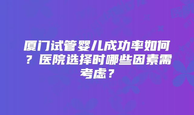 厦门试管婴儿成功率如何?医院选择时哪些因素需考虑?