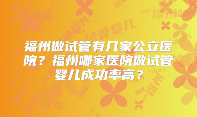 福州做试管有几家公立医院?福州哪家医院做试管婴儿成功率高?