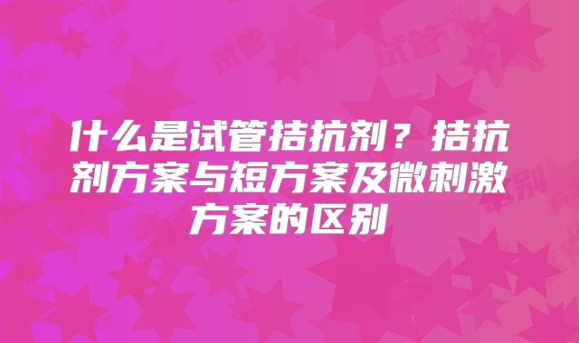 什么是试管拮抗剂？拮抗剂方案与短方案及微刺激方案的区别