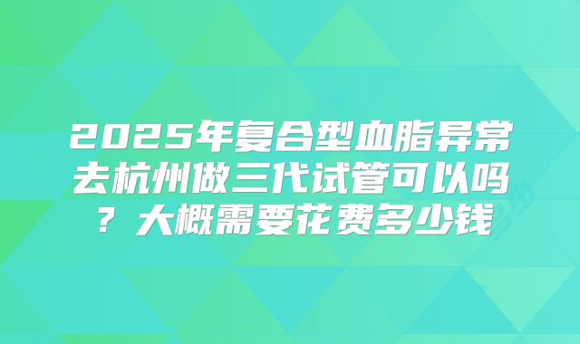 2025年复合型血脂异常去杭州做三代试管可以吗？大概需要花费多少钱