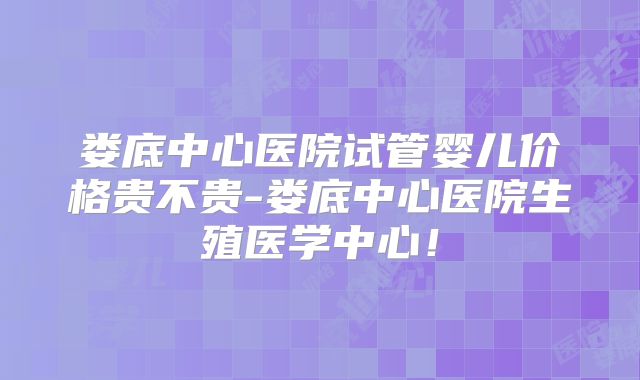 娄底中心医院试管婴儿价格贵不贵-娄底中心医院生殖医学中心!