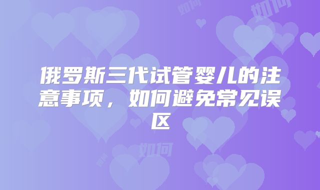 俄罗斯三代试管婴儿的注意事项，如何避免常见误区