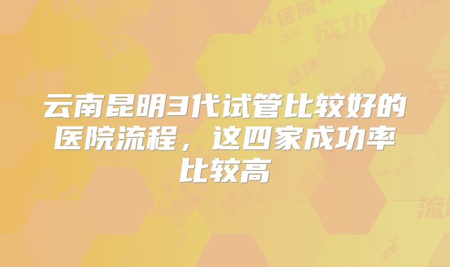 云南昆明3代试管比较好的医院流程,这四家成功率比较高