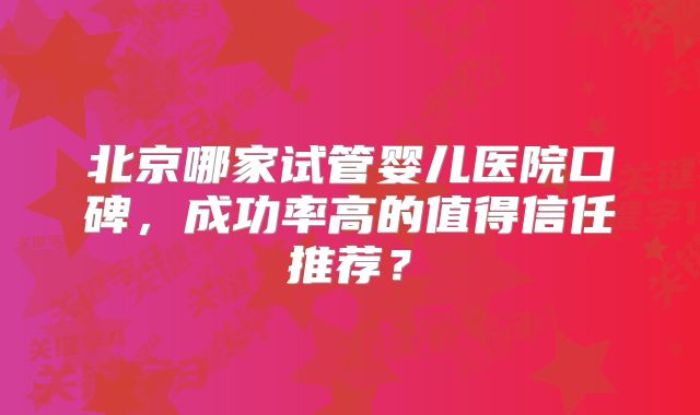 北京哪家试管婴儿医院口碑，成功率高的值得信任推荐？