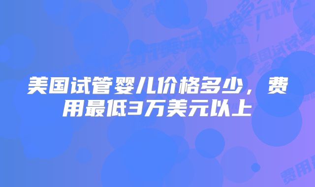 美国试管婴儿价格多少，费用最低3万美元以上