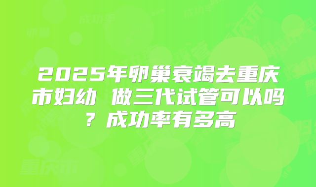 2025年卵巢衰竭去重庆市妇幼 做三代试管可以吗？成功率有多高