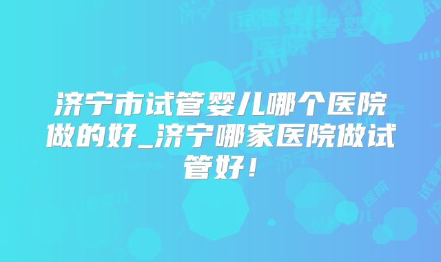 济宁市试管婴儿哪个医院做的好_济宁哪家医院做试管好！