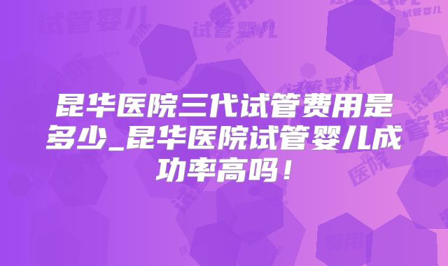 昆华医院三代试管费用是多少_昆华医院试管婴儿成功率高吗！