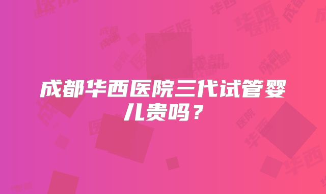 成都华西医院三代试管婴儿贵吗?