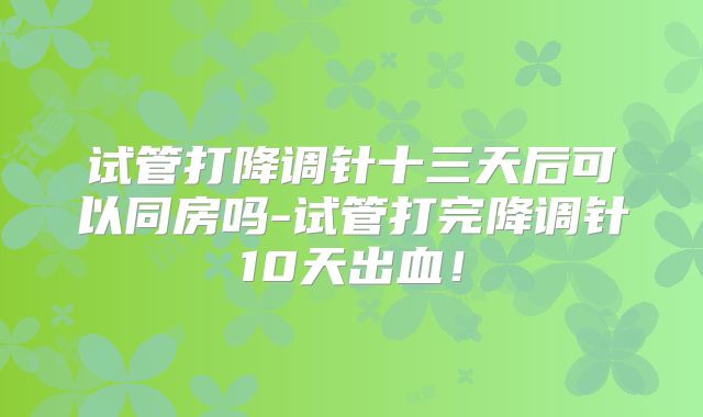 试管打降调针十三天后可以同房吗-试管打完降调针10天出血!