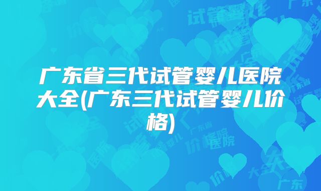 广东省三代试管婴儿医院大全(广东三代试管婴儿价格)