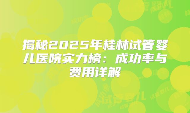 揭秘2025年桂林试管婴儿医院实力榜：成功率与费用详解