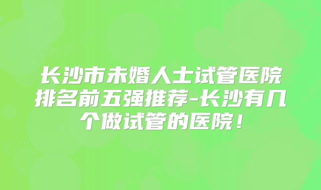 长沙市未婚人士试管医院排名前五强推荐-长沙有几个做试管的医院！