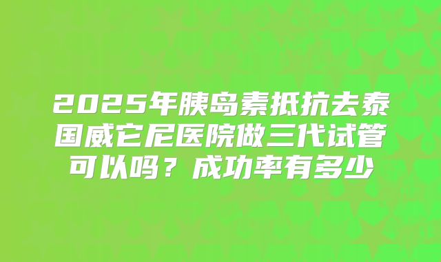 2025年胰岛素抵抗去泰国威它尼医院做三代试管可以吗？成功率有多少