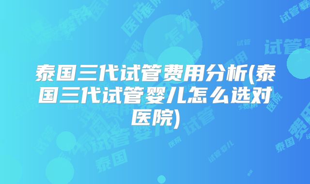 泰国三代试管费用分析(泰国三代试管婴儿怎么选对医院)