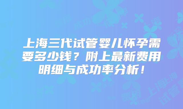 上海三代试管婴儿怀孕需要多少钱？附上最新费用明细与成功率分析！