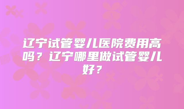 辽宁试管婴儿医院费用高吗？辽宁哪里做试管婴儿好？