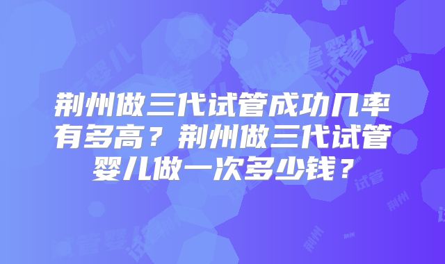荆州做三代试管成功几率有多高?荆州做三代试管婴儿做一次多少钱?