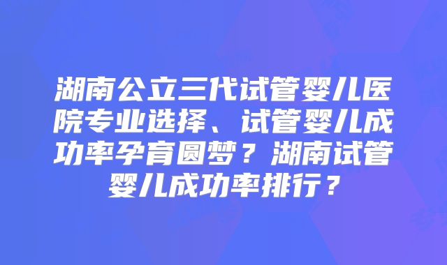 湖南公立三代试管婴儿医院专业选择、试管婴儿成功率孕育圆梦？湖南试管婴儿成功率排行？