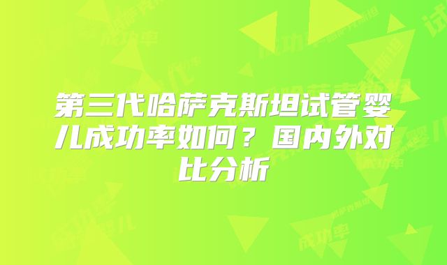 第三代哈萨克斯坦试管婴儿成功率如何？国内外对比分析