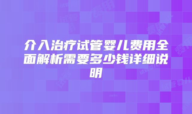 介入治疗试管婴儿费用全面解析需要多少钱详细说明