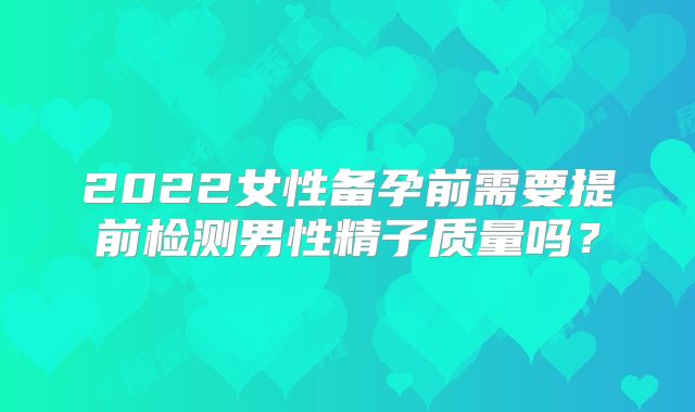 2022女性备孕前需要提前检测男性精子质量吗？