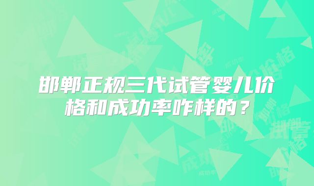 邯郸正规三代试管婴儿价格和成功率咋样的？