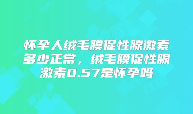 怀孕人绒毛膜促性腺激素多少正常，绒毛膜促性腺激素0.57是怀孕吗