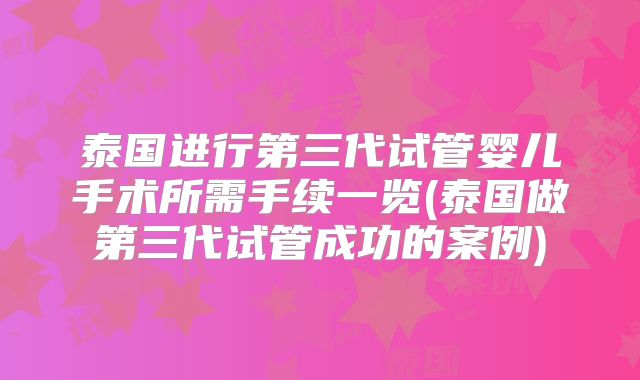 泰国进行第三代试管婴儿手术所需手续一览(泰国做第三代试管成功的案例)