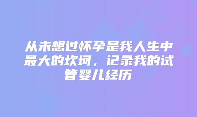从未想过怀孕是我人生中最大的坎坷，记录我的试管婴儿经历
