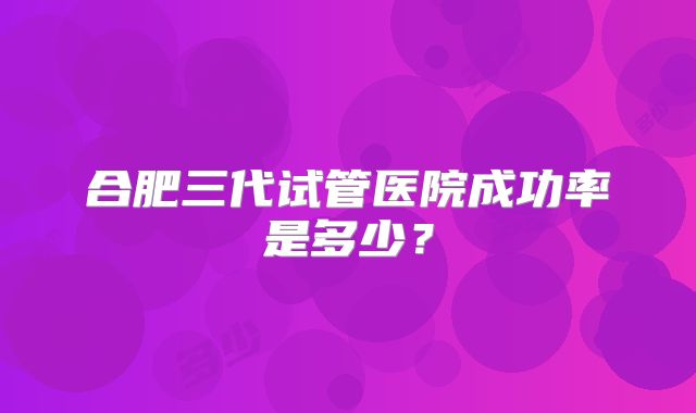 合肥三代试管医院成功率是多少?