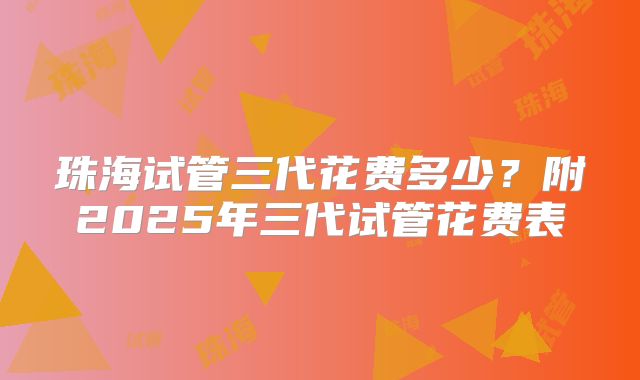珠海试管三代花费多少？附2025年三代试管花费表