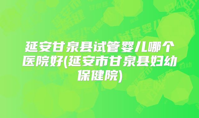 延安甘泉县试管婴儿哪个医院好(延安市甘泉县妇幼保健院)