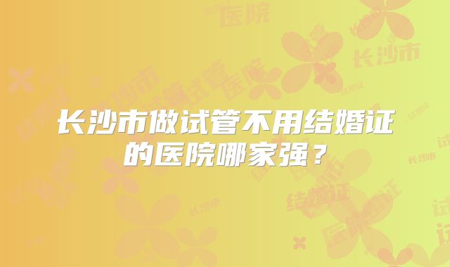 长沙市做试管不用结婚证的医院哪家强？