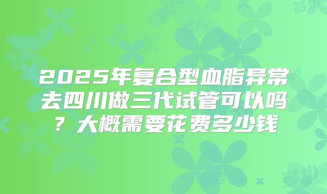 2025年复合型血脂异常去四川做三代试管可以吗?大概需要花费多少钱