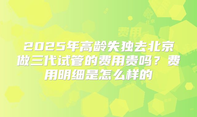2025年高龄失独去北京做三代试管的费用贵吗?费用明细是怎么样的