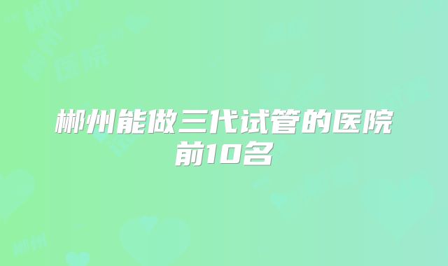 郴州能做三代试管的医院前10名