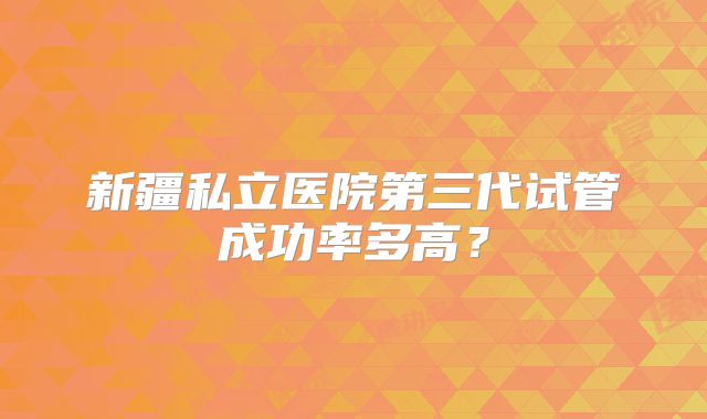 新疆私立医院第三代试管成功率多高？
